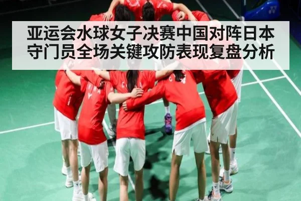 亚运会水球女子决赛中国对阵日本守门员全场关键攻防表现复盘分析