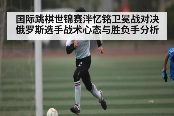 国际跳棋世锦赛泮忆铭卫冕战对决俄罗斯选手战术心态与胜负手分析